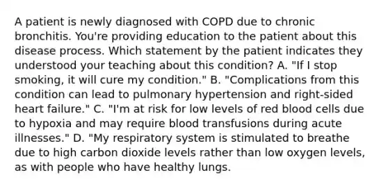 A patient is newly diagnosed with COPD due to chronic bronchitis. You're providing education to the patient about this disease process. Which statement by the patient indicates they understood your teaching about this condition? A. "If I stop smoking, it will cure my condition." B. "Complications from this condition can lead to pulmonary hypertension and right-sided heart failure." C. "I'm at risk for low levels of red blood cells due to hypoxia and may require blood transfusions during acute illnesses." D. "My respiratory system is stimulated to breathe due to high carbon dioxide levels rather than low oxygen levels, as with people who have healthy lungs.