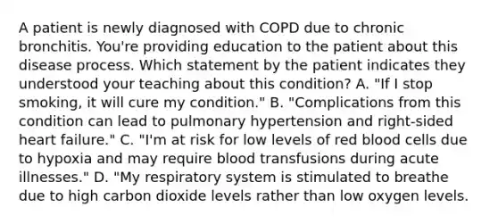 A patient is newly diagnosed with COPD due to chronic bronchitis. You're providing education to the patient about this disease process. Which statement by the patient indicates they understood your teaching about this condition? A. "If I stop smoking, it will cure my condition." B. "Complications from this condition can lead to pulmonary hypertension and right-sided heart failure." C. "I'm at risk for low levels of red blood cells due to hypoxia and may require blood transfusions during acute illnesses." D. "My respiratory system is stimulated to breathe due to high carbon dioxide levels rather than low oxygen levels.