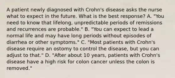 A patient newly diagnosed with Crohn's disease asks the nurse what to expect in the future. What is the best response? A. "You need to know that lifelong, unpredictable periods of remissions and recurrences are probable." B. "You can expect to lead a normal life and may have long periods without episodes of diarrhea or other symptoms." C. "Most patients with Crohn's disease require an ostomy to control the disease, but you can adjust to that." D. "After about 10 years, patients with Crohn's disease have a high risk for colon cancer unless the colon is removed."