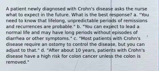 A patient newly diagnosed with Crohn's disease asks the nurse what to expect in the future. What is the best response? a. "You need to know that lifelong, unpredictable periods of remissions and recurrences are probable." b. "You can expect to lead a normal life and may have long periods without episodes of diarrhea or other symptoms." c. "Most patients with Crohn's disease require an ostomy to control the disease, but you can adjust to that." d. "After about 10 years, patients with Crohn's disease have a high risk for colon cancer unless the colon is removed."