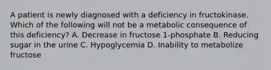 A patient is newly diagnosed with a deficiency in fructokinase. Which of the following will not be a metabolic consequence of this deficiency? A. Decrease in fructose 1-phosphate B. Reducing sugar in the urine C. Hypoglycemia D. Inability to metabolize fructose