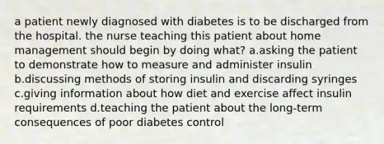 a patient newly diagnosed with diabetes is to be discharged from the hospital. the nurse teaching this patient about home management should begin by doing what? a.asking the patient to demonstrate how to measure and administer insulin b.discussing methods of storing insulin and discarding syringes c.giving information about how diet and exercise affect insulin requirements d.teaching the patient about the long-term consequences of poor diabetes control