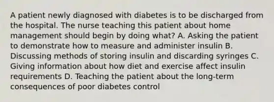 A patient newly diagnosed with diabetes is to be discharged from the hospital. The nurse teaching this patient about home management should begin by doing what? A. Asking the patient to demonstrate how to measure and administer insulin B. Discussing methods of storing insulin and discarding syringes C. Giving information about how diet and exercise affect insulin requirements D. Teaching the patient about the long-term consequences of poor diabetes control