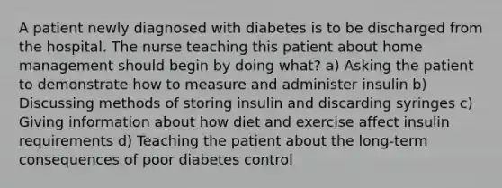 A patient newly diagnosed with diabetes is to be discharged from the hospital. The nurse teaching this patient about home management should begin by doing what? a) Asking the patient to demonstrate how to measure and administer insulin b) Discussing methods of storing insulin and discarding syringes c) Giving information about how diet and exercise affect insulin requirements d) Teaching the patient about the long-term consequences of poor diabetes control