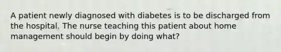 A patient newly diagnosed with diabetes is to be discharged from the hospital. The nurse teaching this patient about home management should begin by doing what?