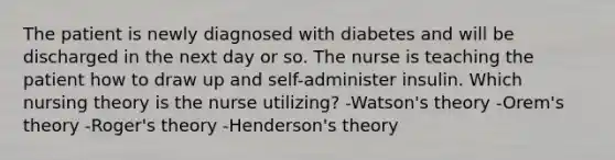 The patient is newly diagnosed with diabetes and will be discharged in the next day or so. The nurse is teaching the patient how to draw up and self-administer insulin. Which nursing theory is the nurse utilizing? -Watson's theory -Orem's theory -Roger's theory -Henderson's theory