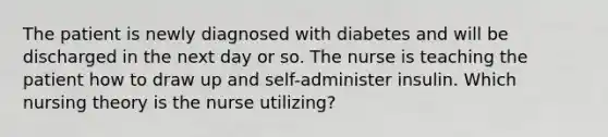 The patient is newly diagnosed with diabetes and will be discharged in the next day or so. The nurse is teaching the patient how to draw up and self-administer insulin. Which nursing theory is the nurse utilizing?