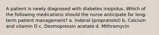 A patient is newly diagnosed with diabetes insipidus. Which of the following medications should the nurse anticipate for long-term patient management? a. Inderal (propranolol) b. Calcium and vitamin D c. Desmopressin acetate d. Mithramycin