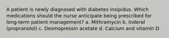 A patient is newly diagnosed with diabetes insipidus. Which medications should the nurse anticipate being prescribed for long-term patient management? a. Mithramycin b. Inderal (propranolol) c. Desmopressin acetate d. Calcium and vitamin D