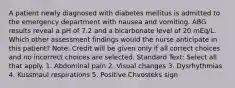 A patient newly diagnosed with diabetes mellitus is admitted to the emergency department with nausea and vomiting. ABG results reveal a pH of 7.2 and a bicarbonate level of 20 mEq/L. Which other assessment findings would the nurse anticipate in this patient? Note: Credit will be given only if all correct choices and no incorrect choices are selected. Standard Text: Select all that apply. 1. Abdominal pain 2. Visual changes 3. Dysrhythmias 4. Kussmaul respirations 5. Positive Chvosteks sign