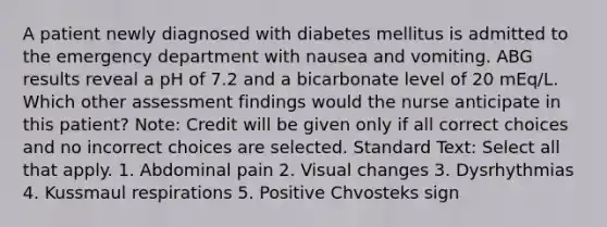 A patient newly diagnosed with diabetes mellitus is admitted to the emergency department with nausea and vomiting. ABG results reveal a pH of 7.2 and a bicarbonate level of 20 mEq/L. Which other assessment findings would the nurse anticipate in this patient? Note: Credit will be given only if all correct choices and no incorrect choices are selected. Standard Text: Select all that apply. 1. Abdominal pain 2. Visual changes 3. Dysrhythmias 4. Kussmaul respirations 5. Positive Chvosteks sign