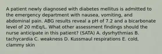 A patient newly diagnosed with diabetes mellitus is admitted to the emergency department with​ nausea, vomiting, and abdominal pain. ABG results reveal a pH of 7.2 and a bicarbonate level of 20​ mEq/L. What other assessment findings should the nurse anticipate in this​ patient? (SATA) A. dysrhythmias B. tachycardia C. weakness D. Kussmaul respirations ​E. cold, clammy skin