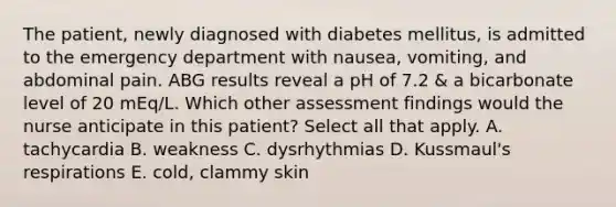 The patient, newly diagnosed with diabetes mellitus, is admitted to the emergency department with nausea, vomiting, and abdominal pain. ABG results reveal a pH of 7.2 & a bicarbonate level of 20 mEq/L. Which other assessment findings would the nurse anticipate in this patient? Select all that apply. A. tachycardia B. weakness C. dysrhythmias D. Kussmaul's respirations E. cold, clammy skin