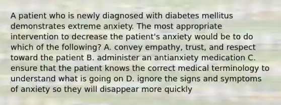 A patient who is newly diagnosed with diabetes mellitus demonstrates extreme anxiety. The most appropriate intervention to decrease the patient's anxiety would be to do which of the following? A. convey empathy, trust, and respect toward the patient B. administer an antianxiety medication C. ensure that the patient knows the correct medical terminology to understand what is going on D. ignore the signs and symptoms of anxiety so they will disappear more quickly