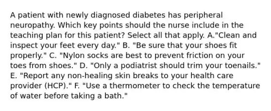 A patient with newly diagnosed diabetes has peripheral neuropathy. Which key points should the nurse include in the teaching plan for this patient? Select all that apply. A."Clean and inspect your feet every day." B. "Be sure that your shoes fit properly." C. "Nylon socks are best to prevent friction on your toes from shoes." D. "Only a podiatrist should trim your toenails." E. "Report any non-healing skin breaks to your health care provider (HCP)." F. "Use a thermometer to check the temperature of water before taking a bath."