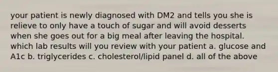 your patient is newly diagnosed with DM2 and tells you she is relieve to only have a touch of sugar and will avoid desserts when she goes out for a big meal after leaving the hospital. which lab results will you review with your patient a. glucose and A1c b. triglycerides c. cholesterol/lipid panel d. all of the above