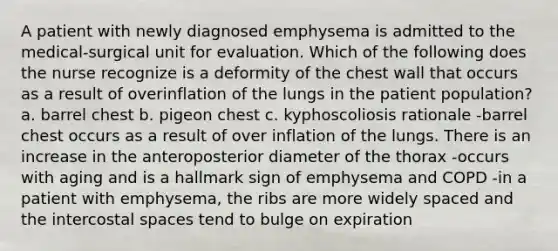 A patient with newly diagnosed emphysema is admitted to the medical-surgical unit for evaluation. Which of the following does the nurse recognize is a deformity of the chest wall that occurs as a result of overinflation of the lungs in the patient population? a. barrel chest b. pigeon chest c. kyphoscoliosis rationale -barrel chest occurs as a result of over inflation of the lungs. There is an increase in the anteroposterior diameter of the thorax -occurs with aging and is a hallmark sign of emphysema and COPD -in a patient with emphysema, the ribs are more widely spaced and the intercostal spaces tend to bulge on expiration