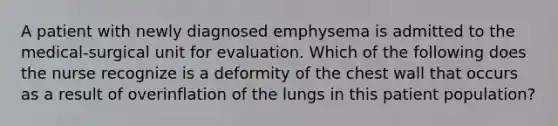 A patient with newly diagnosed emphysema is admitted to the medical-surgical unit for evaluation. Which of the following does the nurse recognize is a deformity of the chest wall that occurs as a result of overinflation of the lungs in this patient population?