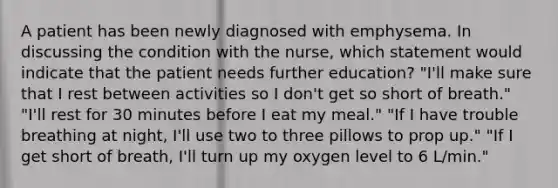 A patient has been newly diagnosed with emphysema. In discussing the condition with the nurse, which statement would indicate that the patient needs further education? "I'll make sure that I rest between activities so I don't get so short of breath." "I'll rest for 30 minutes before I eat my meal." "If I have trouble breathing at night, I'll use two to three pillows to prop up." "If I get short of breath, I'll turn up my oxygen level to 6 L/min."