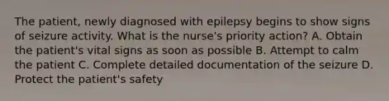 The patient, newly diagnosed with epilepsy begins to show signs of seizure activity. What is the nurse's priority action? A. Obtain the patient's vital signs as soon as possible B. Attempt to calm the patient C. Complete detailed documentation of the seizure D. Protect the patient's safety