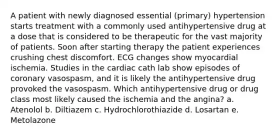 A patient with newly diagnosed essential (primary) hypertension starts treatment with a commonly used antihypertensive drug at a dose that is considered to be therapeutic for the vast majority of patients. Soon after starting therapy the patient experiences crushing chest discomfort. ECG changes show myocardial ischemia. Studies in the cardiac cath lab show episodes of coronary vasospasm, and it is likely the antihypertensive drug provoked the vasospasm. Which antihypertensive drug or drug class most likely caused the ischemia and the angina? a. Atenolol b. Diltiazem c. Hydrochlorothiazide d. Losartan e. Metolazone