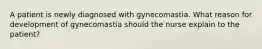 A patient is newly diagnosed with gynecomastia. What reason for development of gynecomastia should the nurse explain to the patient?