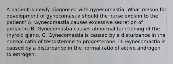 A patient is newly diagnosed with gynecomastia. What reason for development of gynecomastia should the nurse explain to the patient? A. Gynecomastia causes excessive secretion of prolactin. B. Gynecomastia causes abnormal functioning of the thyroid gland. C. Gynecomastia is caused by a disturbance in the normal ratio of testosterone to progesterone. D. Gynecomastia is caused by a disturbance in the normal ratio of active androgen to estrogen.