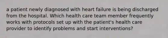 a patient newly diagnosed with heart failure is being discharged from the hospital. Which health care team member frequently works with protocols set up with the patient's health care provider to identify problems and start interventions?