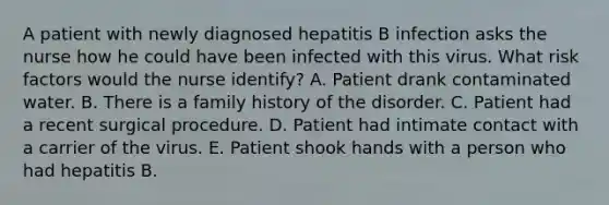 A patient with newly diagnosed hepatitis B infection asks the nurse how he could have been infected with this virus. What risk factors would the nurse identify? A. Patient drank contaminated water. B. There is a family history of the disorder. C. Patient had a recent surgical procedure. D. Patient had intimate contact with a carrier of the virus. E. Patient shook hands with a person who had hepatitis B.