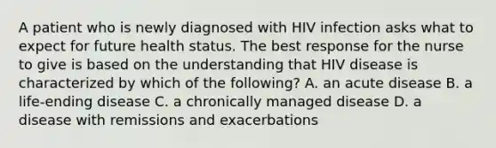 A patient who is newly diagnosed with HIV infection asks what to expect for future health status. The best response for the nurse to give is based on the understanding that HIV disease is characterized by which of the following? A. an acute disease B. a life-ending disease C. a chronically managed disease D. a disease with remissions and exacerbations