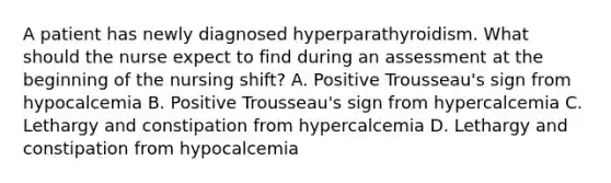 A patient has newly diagnosed hyperparathyroidism. What should the nurse expect to find during an assessment at the beginning of the nursing shift? A. Positive Trousseau's sign from hypocalcemia B. Positive Trousseau's sign from hypercalcemia C. Lethargy and constipation from hypercalcemia D. Lethargy and constipation from hypocalcemia