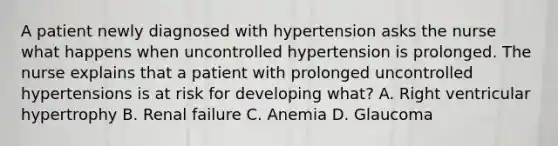 A patient newly diagnosed with hypertension asks the nurse what happens when uncontrolled hypertension is prolonged. The nurse explains that a patient with prolonged uncontrolled hypertensions is at risk for developing what? A. Right ventricular hypertrophy B. Renal failure C. Anemia D. Glaucoma