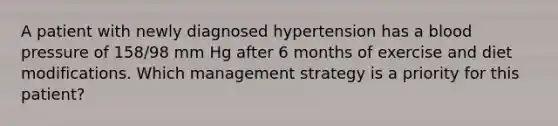 A patient with newly diagnosed hypertension has a blood pressure of 158/98 mm Hg after 6 months of exercise and diet modifications. Which management strategy is a priority for this patient?