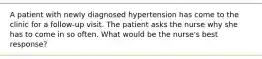 A patient with newly diagnosed hypertension has come to the clinic for a follow-up visit. The patient asks the nurse why she has to come in so often. What would be the nurse's best response?