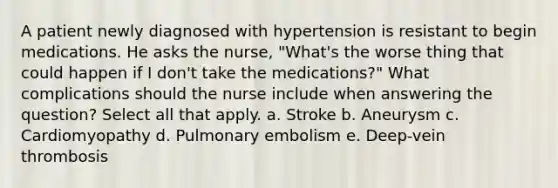 A patient newly diagnosed with hypertension is resistant to begin medications. He asks the nurse, "What's the worse thing that could happen if I don't take the medications?" What complications should the nurse include when answering the question? Select all that apply. a. Stroke b. Aneurysm c. Cardiomyopathy d. Pulmonary embolism e. Deep-vein thrombosis