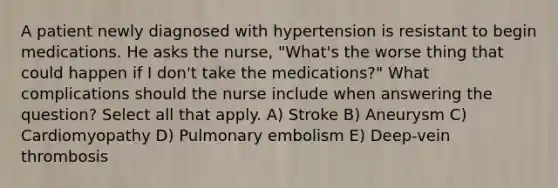 A patient newly diagnosed with hypertension is resistant to begin medications. He asks the nurse, "What's the worse thing that could happen if I don't take the medications?" What complications should the nurse include when answering the question? Select all that apply. A) Stroke B) Aneurysm C) Cardiomyopathy D) Pulmonary embolism E) Deep-vein thrombosis