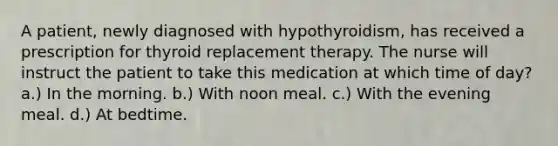 A patient, newly diagnosed with hypothyroidism, has received a prescription for thyroid replacement therapy. The nurse will instruct the patient to take this medication at which time of day? a.) In the morning. b.) With noon meal. c.) With the evening meal. d.) At bedtime.