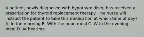 A patient, newly diagnosed with hypothyroidism, has received a prescription for thyroid replacement therapy. The nurse will instruct the patient to take this medication at which time of day? A. In the morning B. With the noon meal C. With the evening meal D. At bedtime