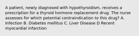 A patient, newly diagnosed with hypothyroidism, receives a prescription for a thyroid hormone replacement drug. The nurse assesses for which potential contraindication to this drug? A. Infection B. Diabetes mellitus C. Liver Disease D Recent myocardial infarction