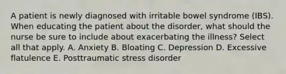 A patient is newly diagnosed with irritable bowel syndrome (IBS). When educating the patient about the disorder, what should the nurse be sure to include about exacerbating the illness? Select all that apply. A. Anxiety B. Bloating C. Depression D. Excessive flatulence E. Posttraumatic stress disorder