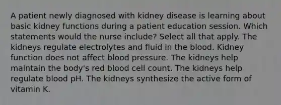 A patient newly diagnosed with kidney disease is learning about basic kidney functions during a patient education session. Which statements would the nurse include? Select all that apply. The kidneys regulate electrolytes and fluid in the blood. Kidney function does not affect blood pressure. The kidneys help maintain the body's red blood cell count. The kidneys help regulate blood pH. The kidneys synthesize the active form of vitamin K.