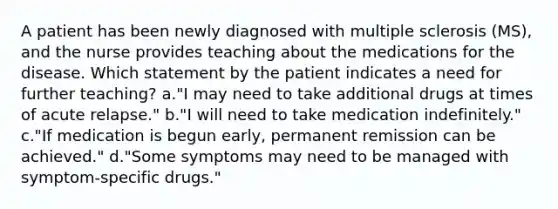 A patient has been newly diagnosed with multiple sclerosis (MS), and the nurse provides teaching about the medications for the disease. Which statement by the patient indicates a need for further teaching? a."I may need to take additional drugs at times of acute relapse." b."I will need to take medication indefinitely." c."If medication is begun early, permanent remission can be achieved." d."Some symptoms may need to be managed with symptom-specific drugs."