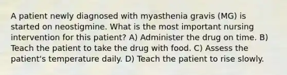 A patient newly diagnosed with myasthenia gravis (MG) is started on neostigmine. What is the most important nursing intervention for this patient? A) Administer the drug on time. B) Teach the patient to take the drug with food. C) Assess the patient's temperature daily. D) Teach the patient to rise slowly.