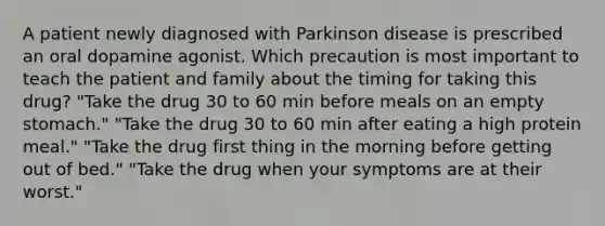 A patient newly diagnosed with Parkinson disease is prescribed an oral dopamine agonist. Which precaution is most important to teach the patient and family about the timing for taking this drug? "Take the drug 30 to 60 min before meals on an empty stomach." "Take the drug 30 to 60 min after eating a high protein meal." "Take the drug first thing in the morning before getting out of bed." "Take the drug when your symptoms are at their worst."