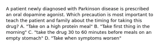 A patient newly diagnosed with Parkinson disease is prescribed an oral dopamine agonist. Which precaution is most important to teach the patient and family about the timing for taking this drug? A. "Take on a high protein meal" B. "Take first thing in the morning" C. "take the drug 30 to 60 minutes before meals on an empty stomach" D. "Take when symptoms worsen"