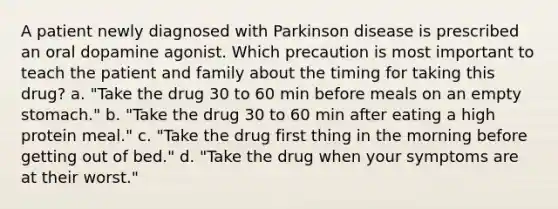 A patient newly diagnosed with Parkinson disease is prescribed an oral dopamine agonist. Which precaution is most important to teach the patient and family about the timing for taking this drug? a. "Take the drug 30 to 60 min before meals on an empty stomach." b. "Take the drug 30 to 60 min after eating a high protein meal." c. "Take the drug first thing in the morning before getting out of bed." d. "Take the drug when your symptoms are at their worst."