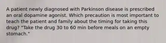 A patient newly diagnosed with Parkinson disease is prescribed an oral dopamine agonist. Which precaution is most important to teach the patient and family about the timing for taking this drug? "Take the drug 30 to 60 min before meals on an empty stomach."