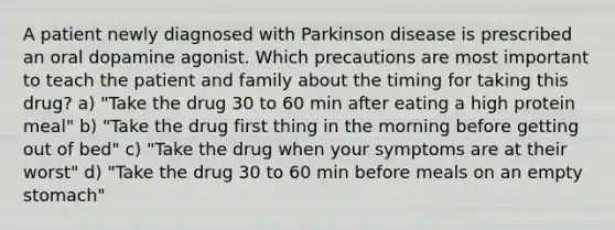 A patient newly diagnosed with Parkinson disease is prescribed an oral dopamine agonist. Which precautions are most important to teach the patient and family about the timing for taking this drug? a) "Take the drug 30 to 60 min after eating a high protein meal" b) "Take the drug first thing in the morning before getting out of bed" c) "Take the drug when your symptoms are at their worst" d) "Take the drug 30 to 60 min before meals on an empty stomach"