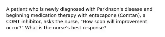 A patient who is newly diagnosed with Parkinson's disease and beginning medication therapy with entacapone (Comtan), a COMT inhibitor, asks the nurse, "How soon will improvement occur?" What is the nurse's best response?