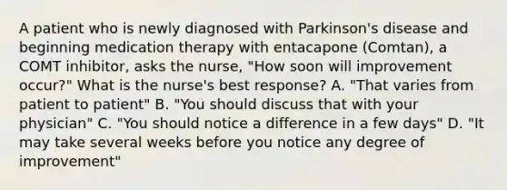 A patient who is newly diagnosed with Parkinson's disease and beginning medication therapy with entacapone (Comtan), a COMT inhibitor, asks the nurse, "How soon will improvement occur?" What is the nurse's best response? A. "That varies from patient to patient" B. "You should discuss that with your physician" C. "You should notice a difference in a few days" D. "It may take several weeks before you notice any degree of improvement"